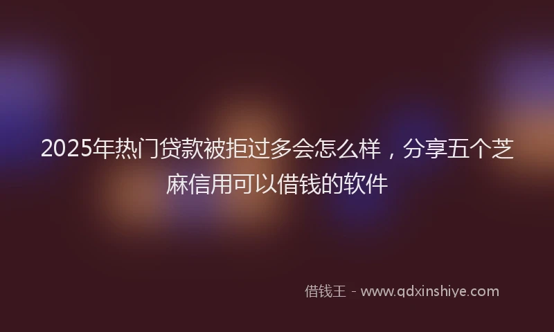 2025年热门贷款被拒过多会怎么样，分享五个芝麻信用可以借钱的软件