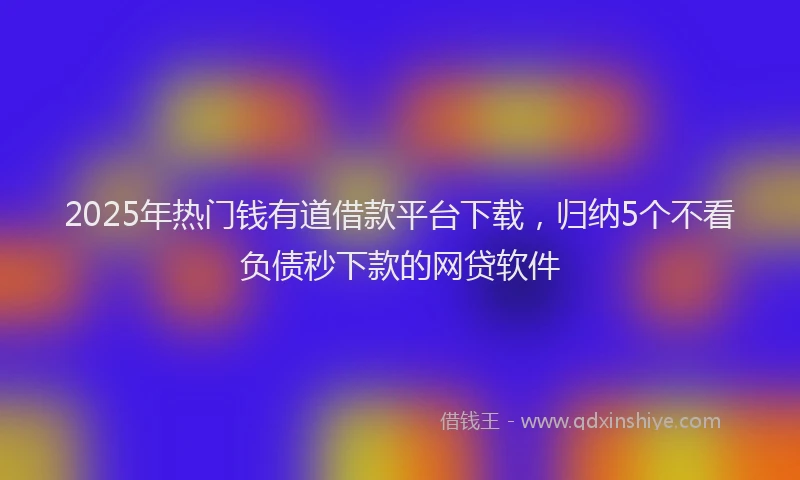 2025年热门钱有道借款平台下载，归纳5个不看负债秒下款的网贷软件
