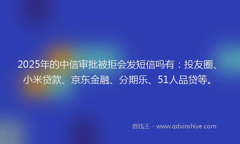 2025年的中信审批被拒会发短信吗有：投友圈、小米贷款、京东金融、分期乐、51人品贷等。