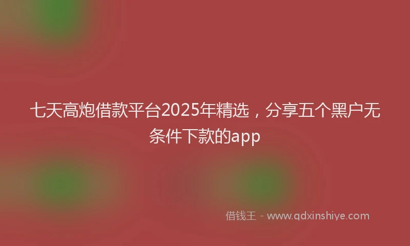 七天高炮借款平台2025年精选，分享五个黑户无条件下款的app
