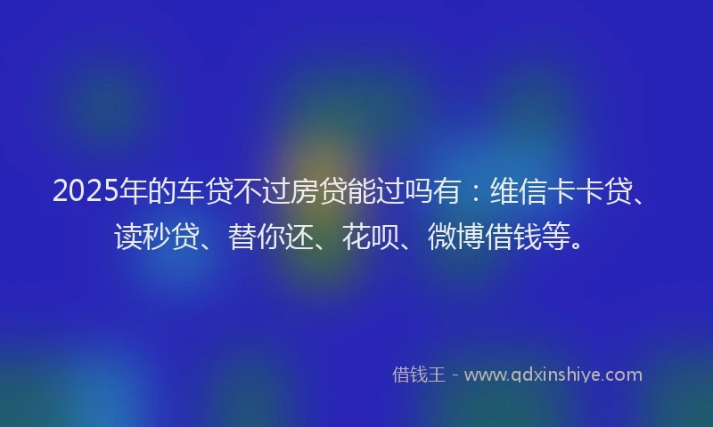 2025年的车贷不过房贷能过吗有：维信卡卡贷、读秒贷、替你还、花呗、微博借钱等。