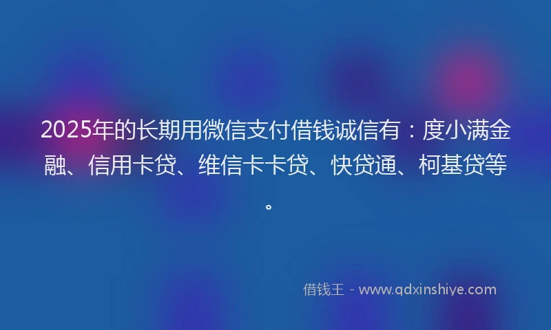 2025年的长期用微信支付借钱诚信有：度小满金融、信用卡贷、维信卡卡贷、快贷通、柯基贷等。