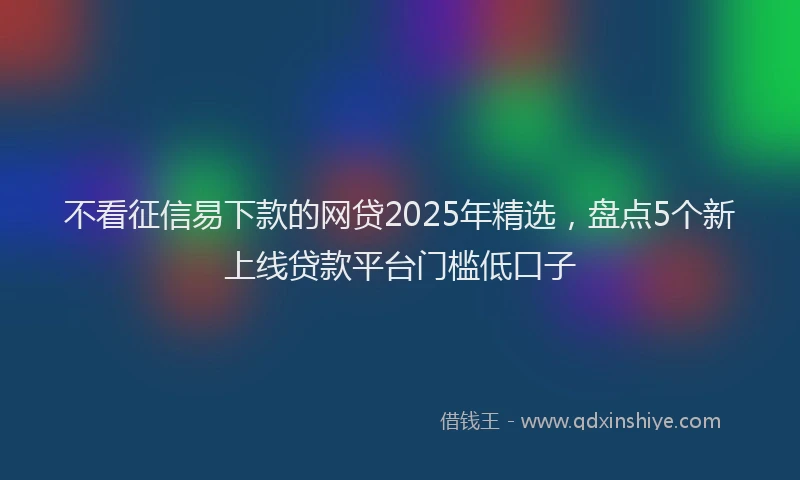 不看征信易下款的网贷2025年精选，盘点5个新上线贷款平台门槛低口子