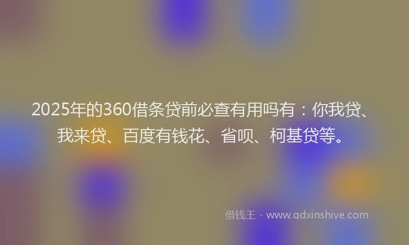 2025年的360借条贷前必查有用吗有：你我贷、我来贷、百度有钱花、省呗、柯基贷等。