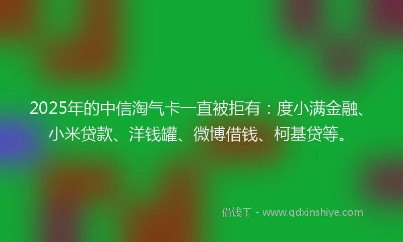 2025年的中信淘气卡一直被拒有：度小满金融、小米贷款、洋钱罐、微博借钱、柯基贷等。
