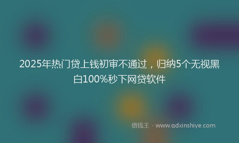 2025年热门贷上钱初审不通过，归纳5个无视黑白100%秒下网贷软件