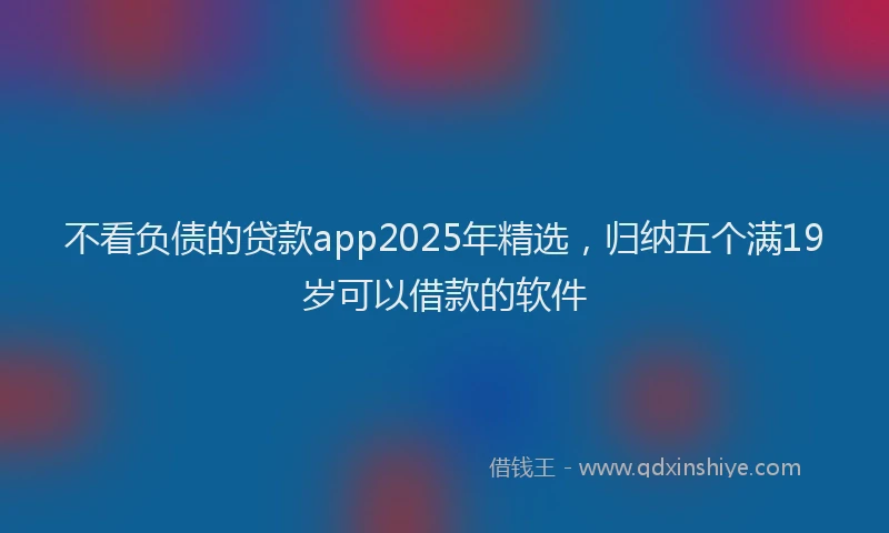 不看负债的贷款app2025年精选，归纳五个满19岁可以借款的软件