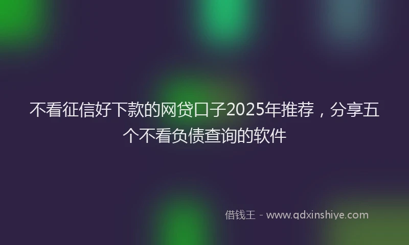 不看征信好下款的网贷口子2025年推荐，分享五个不看负债查询的软件