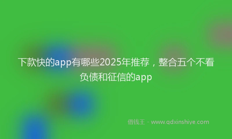 下款快的app有哪些2025年推荐，整合五个不看负债和征信的app