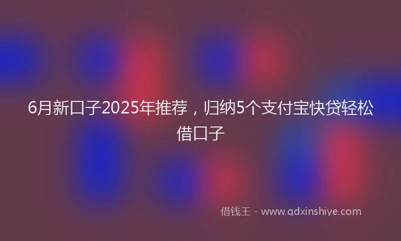 6月新口子2025年推荐，归纳5个支付宝快贷轻松借口子