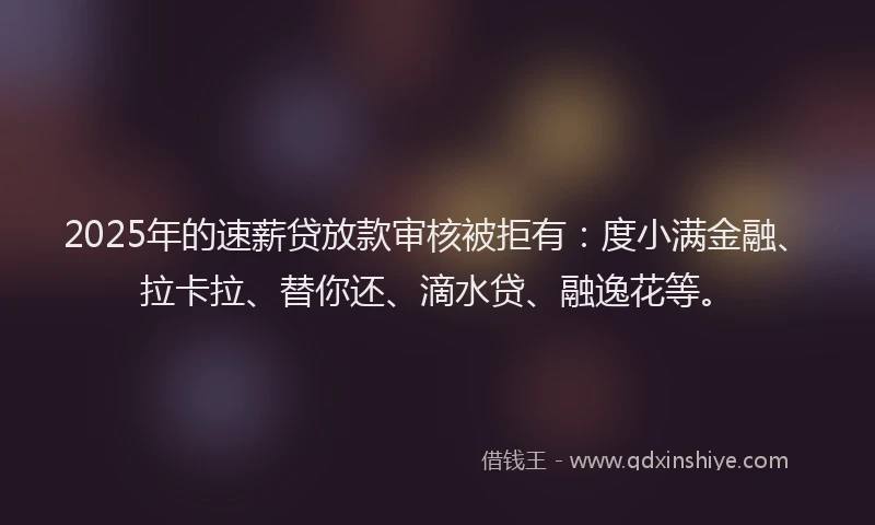2025年的速薪贷放款审核被拒有：度小满金融、拉卡拉、替你还、滴水贷、融逸花等。