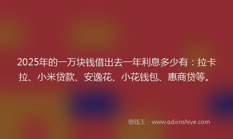 2025年的一万块钱借出去一年利息多少有：拉卡拉、小米贷款、安逸花、小花钱包、惠商贷等。