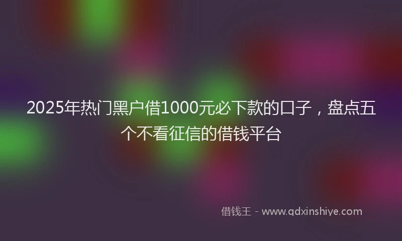 2025年热门黑户借1000元必下款的口子，盘点五个不看征信的借钱平台
