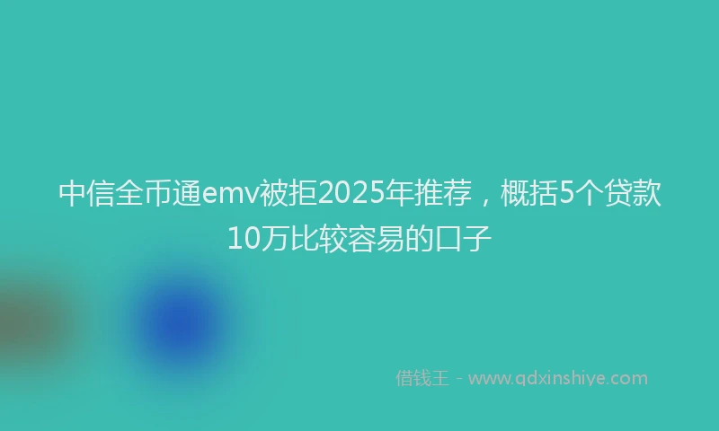 中信全币通emv被拒2025年推荐，概括5个贷款10万比较容易的口子