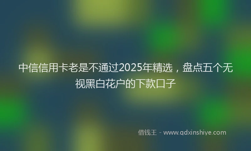 中信信用卡老是不通过2025年精选，盘点五个无视黑白花户的下款口子