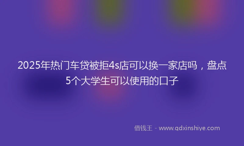 2025年热门车贷被拒4s店可以换一家店吗，盘点5个大学生可以使用的口子
