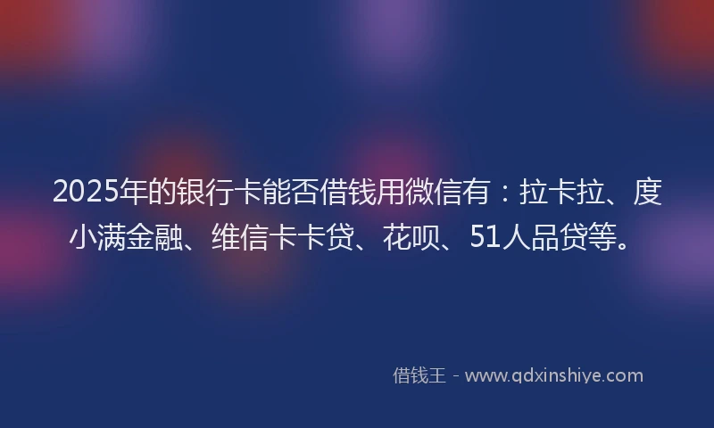 2025年的银行卡能否借钱用微信有：拉卡拉、度小满金融、维信卡卡贷、花呗、51人品贷等。