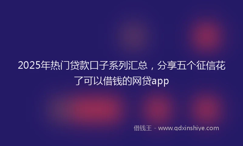 2025年热门贷款口子系列汇总，分享五个征信花了可以借钱的网贷app