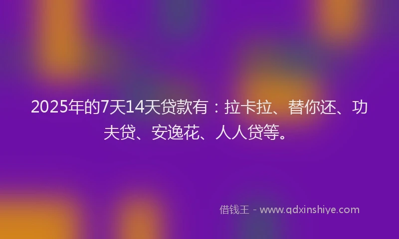 2025年的7天14天贷款有：拉卡拉、替你还、功夫贷、安逸花、人人贷等。