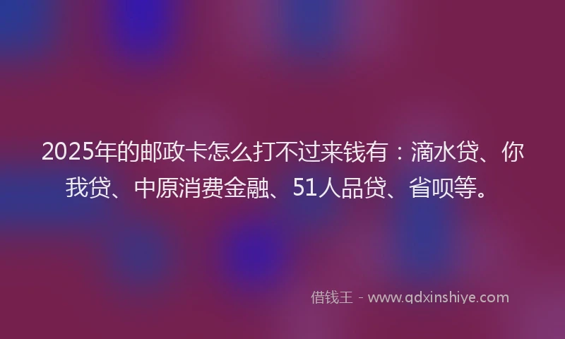 2025年的邮政卡怎么打不过来钱有：滴水贷、你我贷、中原消费金融、51人品贷、省呗等。