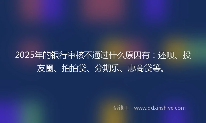 2025年的银行审核不通过什么原因有：还呗、投友圈、拍拍贷、分期乐、惠商贷等。