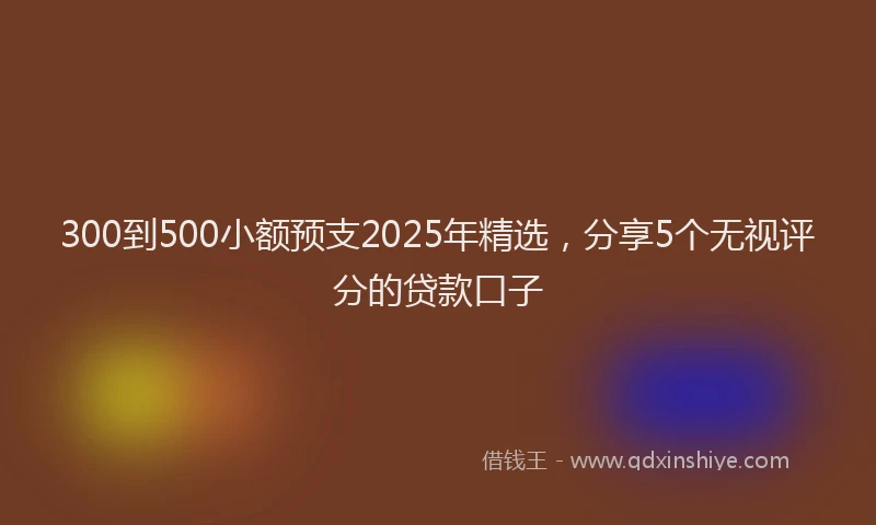 300到500小额预支2025年精选，分享5个无视评分的贷款口子