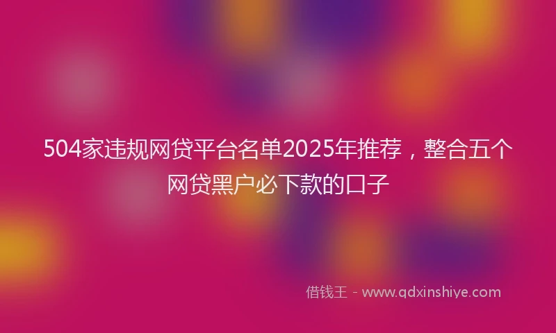 504家违规网贷平台名单2025年推荐，整合五个网贷黑户必下款的口子