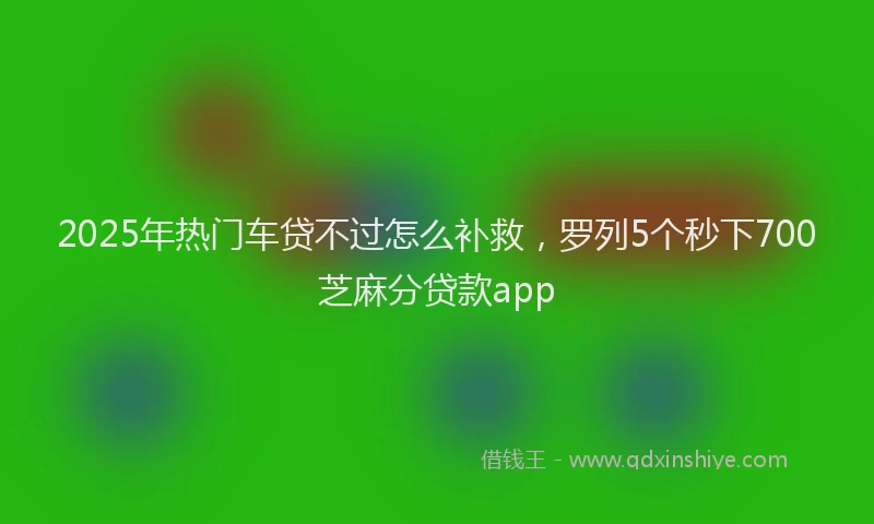 2025年热门车贷不过怎么补救，罗列5个秒下700芝麻分贷款app