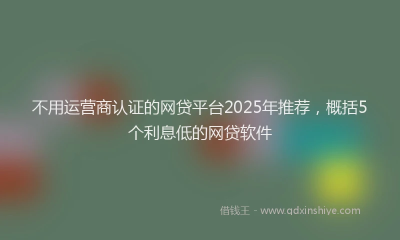 不用运营商认证的网贷平台2025年推荐，概括5个利息低的网贷软件
