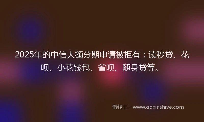 2025年的中信大额分期申请被拒有：读秒贷、花呗、小花钱包、省呗、随身贷等。