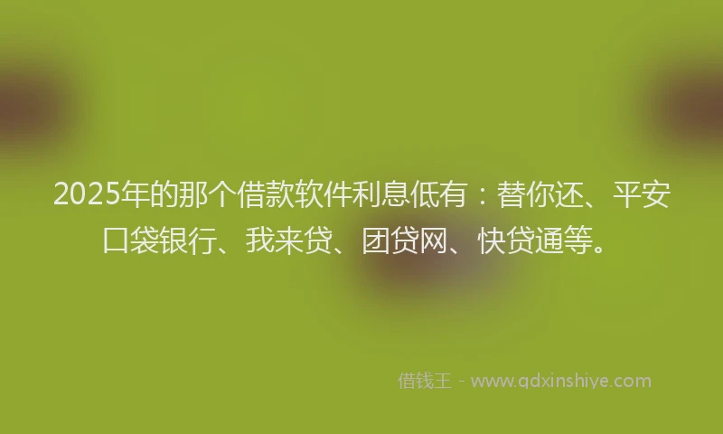 2025年的那个借款软件利息低有：替你还、平安口袋银行、我来贷、团贷网、快贷通等。