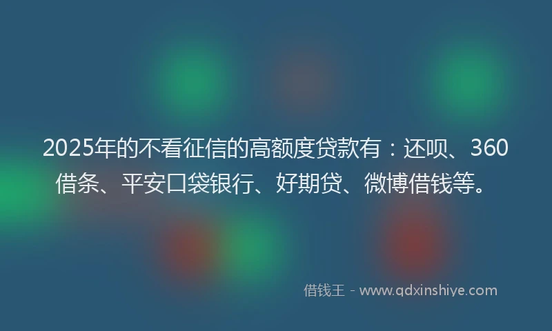 2025年的不看征信的高额度贷款有：还呗、360借条、平安口袋银行、好期贷、微博借钱等。
