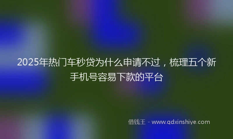 2025年热门车秒贷为什么申请不过，梳理五个新手机号容易下款的平台