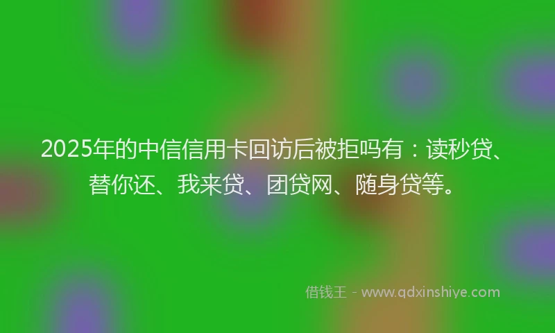 2025年的中信信用卡回访后被拒吗有：读秒贷、替你还、我来贷、团贷网、随身贷等。