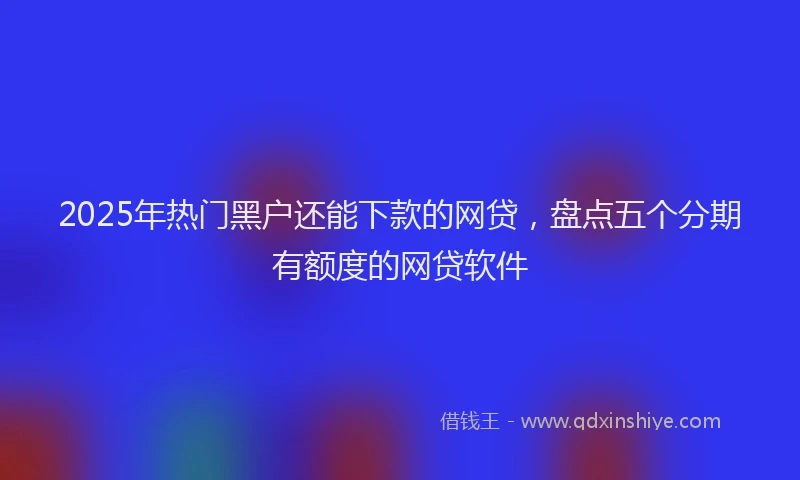 2025年热门黑户还能下款的网贷，盘点五个分期有额度的网贷软件