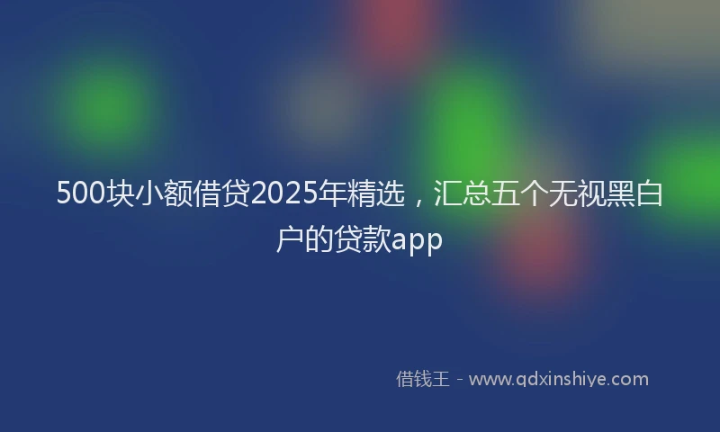 500块小额借贷2025年精选，汇总五个无视黑白户的贷款app