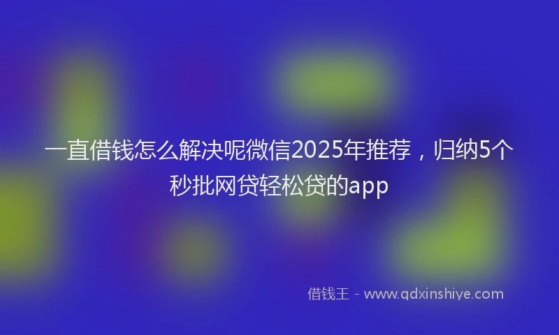 一直借钱怎么解决呢微信2025年推荐，归纳5个秒批网贷轻松贷的app