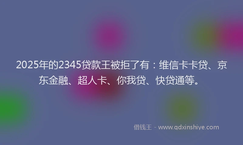 2025年的2345贷款王被拒了有：维信卡卡贷、京东金融、超人卡、你我贷、快贷通等。