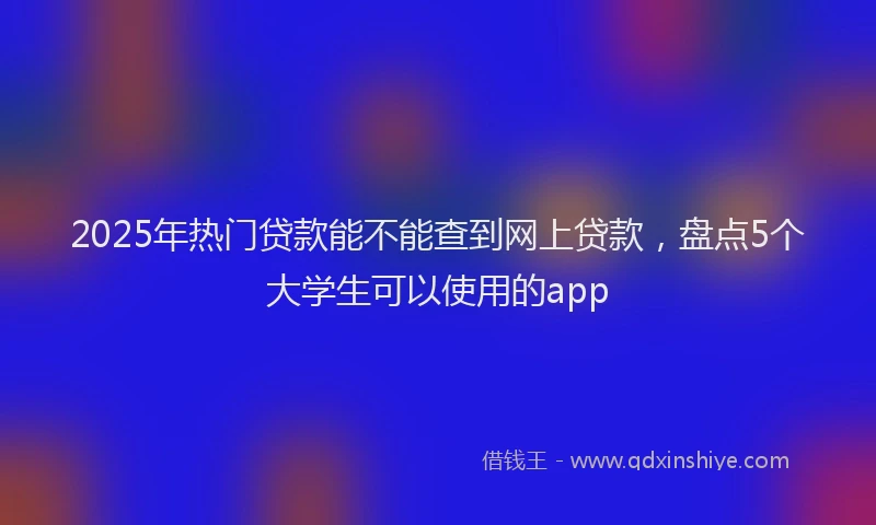 2025年热门贷款能不能查到网上贷款，盘点5个大学生可以使用的app