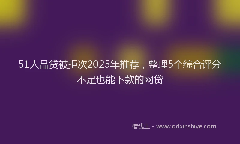 51人品贷被拒次2025年推荐，整理5个综合评分不足也能下款的网贷