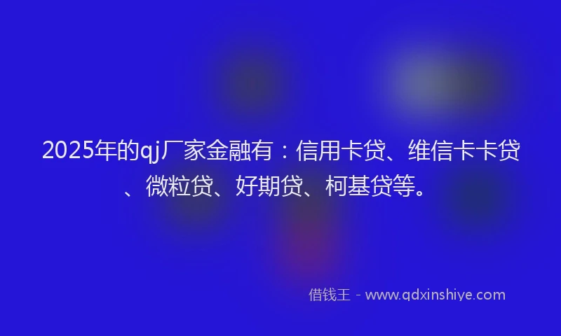 2025年的qj厂家金融有：信用卡贷、维信卡卡贷、微粒贷、好期贷、柯基贷等。