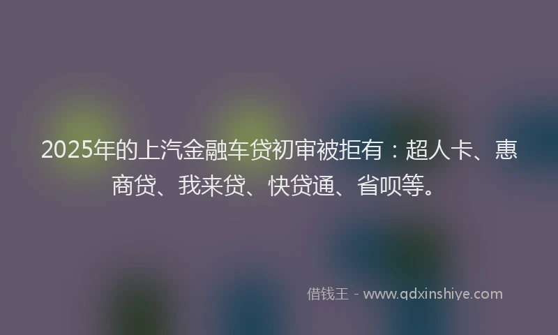 2025年的上汽金融车贷初审被拒有：超人卡、惠商贷、我来贷、快贷通、省呗等。