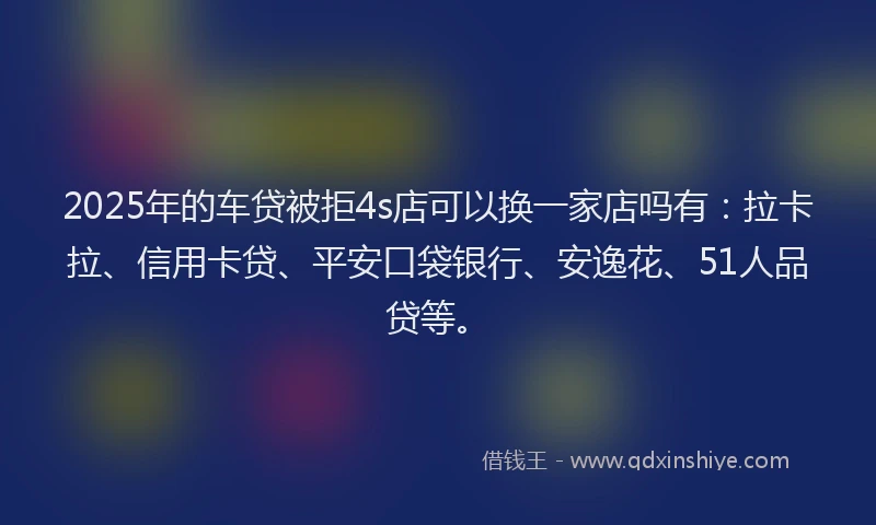 2025年的车贷被拒4s店可以换一家店吗有：拉卡拉、信用卡贷、平安口袋银行、安逸花、51人品贷等。