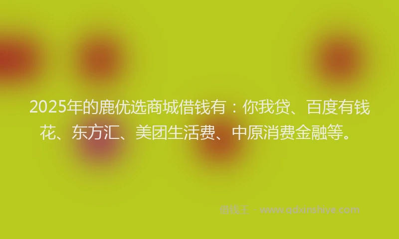 2025年的鹿优选商城借钱有：你我贷、百度有钱花、东方汇、美团生活费、中原消费金融等。