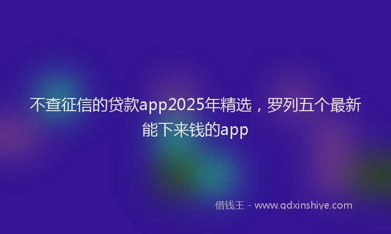 不查征信的贷款app2025年精选，罗列五个最新能下来钱的app