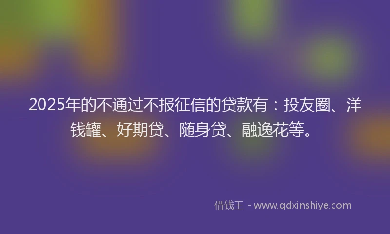 2025年的不通过不报征信的贷款有：投友圈、洋钱罐、好期贷、随身贷、融逸花等。