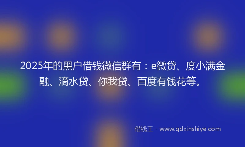 2025年的黑户借钱微信群有：e微贷、度小满金融、滴水贷、你我贷、百度有钱花等。