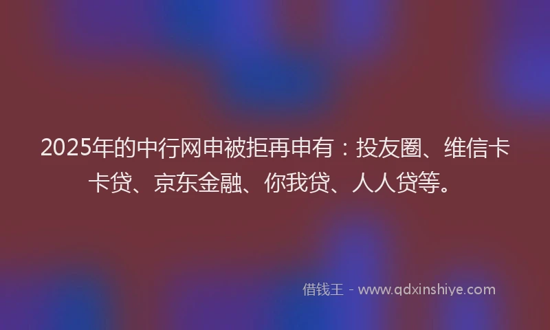 2025年的中行网申被拒再申有：投友圈、维信卡卡贷、京东金融、你我贷、人人贷等。