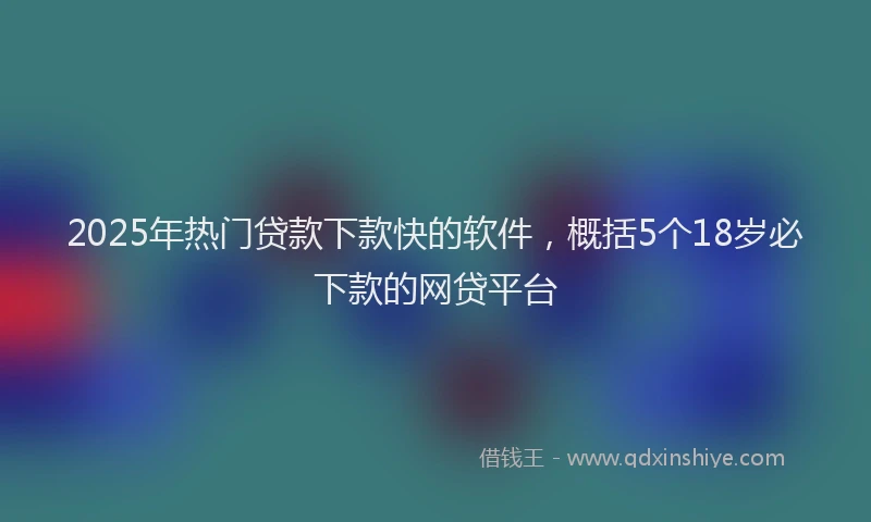 2025年热门贷款下款快的软件，概括5个18岁必下款的网贷平台