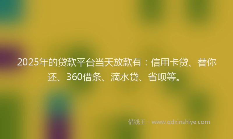 2025年的贷款平台当天放款有：信用卡贷、替你还、360借条、滴水贷、省呗等。